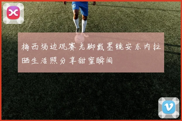梅西场边观赛光脚戴墨镜安东内拉晒生活照分享甜蜜瞬间